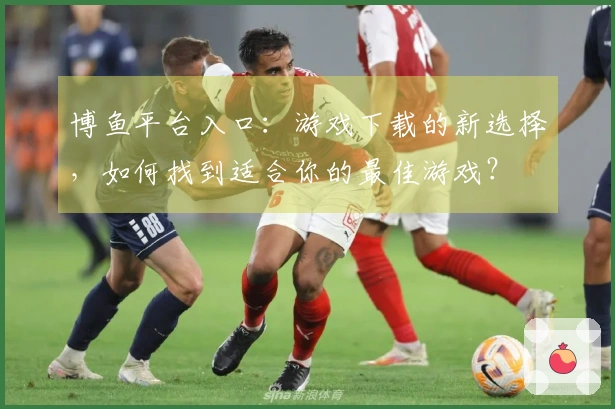 博鱼平台入口：游戏下载的新选择，如何找到适合你的最佳游戏？